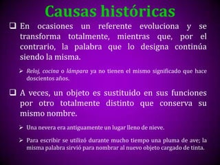Causas históricas
 En ocasiones un referente evoluciona y se
  transforma totalmente, mientras que, por el
  contrario, la palabra que lo designa continúa
  siendo la misma.
   Reloj, cocina o lámpara ya no tienen el mismo significado que hace
    doscientos años.

 A veces, un objeto es sustituido en sus funciones
  por otro totalmente distinto que conserva su
  mismo nombre.
   Una nevera era antiguamente un lugar lleno de nieve.

   Para escribir se utilizó durante mucho tiempo una pluma de ave; la
    misma palabra sirvió para nombrar al nuevo objeto cargado de tinta.
 