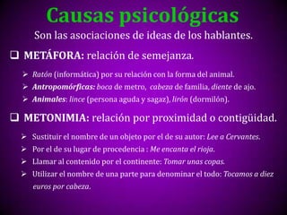 Causas psicológicas
      Son las asociaciones de ideas de los hablantes.
 METÁFORA: relación de semejanza.
   Ratón (informática) por su relación con la forma del animal.
   Antropomórficas: boca de metro, cabeza de familia, diente de ajo.
   Animales: lince (persona aguda y sagaz), lirón (dormilón).

 METONIMIA: relación por proximidad o contigüidad.
   Sustituir el nombre de un objeto por el de su autor: Lee a Cervantes.
   Por el de su lugar de procedencia : Me encanta el rioja.
   Llamar al contenido por el continente: Tomar unas copas.
   Utilizar el nombre de una parte para denominar el todo: Tocamos a diez
     euros por cabeza.
 