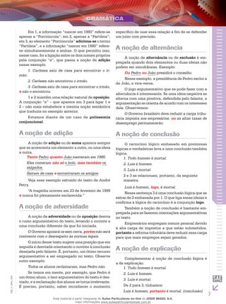 7
EM_V_GRA_004
Em 1, a informação “nascer em 1980” refere-se
apenas a “Porciúncula”; em 2, apenas a “Partileia”;
em 3, ao elemento “Porciúncula” adiciona-se o termo
“Partileia”, e a informação “nascer em 1980” refere-
se simultaneamente a ambas. O que permitiu isso,
nesse caso, foi a ligação entre os dois nomes próprios
pela conjunção “e”, que passa a noção de adição
nesse exemplo.
1. Carlessa saiu de casa para encontrar o ir-
mão.
2. Carlessa não encontrou o irmão.
3. Carlessa saiu de casa para encontrar o irmão,
e não o encontrou.
1 e 2 mantêm uma relação natural de oposição.
A conjunção “e” – que aparece em 3 para ligar 1 e
2 – não mais estabelece a mesma noção semântica
que traduzia no exemplo anterior.
Estamos diante de um caso de polissemia
conjuncional.
A noção de adição
A noção de adição ou de soma aparece sempre
que se acrescenta um elemento a outro, ou uma ideia
a outra.
Tanto Pedro quanto João nasceram em 1980.
Eles comeram não só o bolo, mas também os
salgados.
Saíram de casa e encontraram os amigos.
Veja esse exemplo extraído do texto de André
Petry.
“A tragédia ocorreu em 23 de fevereiro de 1999
e nunca foi plenamente esclarecida.”
A noção de adversidade
A noção de adversidade ou de oposição desvia
o rumo argumentativo do texto, levando o ouvinte a
uma conclusão diferente da que foi iniciada.
O Governo apoiará os sem-terra, porém não será
conivente com o desrespeito às normas legais.
O início desse texto sugere uma posição que em
seguida é desviada orientando o ouvinte à conclusão
desejada pelo falante. É, portanto, um ótimo recurso
argumentativo a ser empregado no texto. Observe
outro exemplo:
Todos os alunos reclamaram, mas Pedro não.
Se temos em mente, por exemplo, que Pedro é
um ótimo aluno, o teor argumentativo do texto é des-
viado, e a reclamação dos alunos se torna irrelevante.
É preciso, portanto, saber reconhecer o momento
específico de usar essa relação a fim de se defender
um juízo com precisão.
A noção de alternância
A noção de alternância ou de exclusão é em-
pregada quando dois elementos ou duas ideias não
podem ser simultâneas. Exemplo:
Ou Pedro ou João presidirá o conselho.
Nesse exemplo, a presidência de Pedro exclui a
de João, e vice-versa.
O jogo argumentativo que se pode fazer com a
alternância é interessante. Se uma ideia negativa se
alterna com uma positiva, defendida pelo falante, a
argumentação se orienta de acordo com os interesses
dele. Observemos:
O Governo brasileiro deve reduzir a carga tribu-
tária imposta aos empresários, ou as altas taxas de
desemprego permanecerão.
A noção de conclusão
O raciocínio lógico embasado em premissas
lógicas e verdadeiras leva a uma conclusão também
lógica.
1. Todo homem é mortal.
2. Luís é homem.
3. Luís é mortal.
2 e 3 se relacionam, portanto, da seguinte
maneira.
Luís é homem, logo, é mortal.
Nessa sentença 3 é uma conclusão lógica que se
extrai de 2 embasada por 1. O que liga essas ideias e
confirma a lógica do raciocínio é a conjunção logo.
Também a noção de conclusão é bastante em-
pregada para se fazerem orientações argumentativas
no texto.
Empresários empregam menos pessoal devido
à alta carga de impostos a que estão submetidos,
portanto a reforma tributária deve reduzir essa carga
para que mais empregos sejam gerados.
A noção de explicação
Complementar à noção de conclusão lógica é
a de explicação.
1. Todo homem é mortal.
2. Luís é homem.
3. Luís é mortal.
De 2 para 3, tínhamos:
Luís é homem, portanto é mortal. (conclusão)
Esse material é parte integrante do Aulas Particulares on-line do IESDE BRASIL S/A,
mais informações www.aulasparticularesiesde.com.br
 
