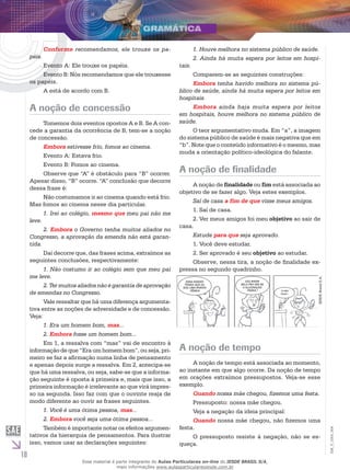 10
EM_V_GRA_004
Conforme recomendamos, ele trouxe os pa-
péis.
Evento A: Ele trouxe os papéis.
Evento B: Nós recomendamos que ele trouxesse
os papéis.
A está de acordo com B.
A noção de concessão
Tomemos dois eventos opostos A e B. Se A con-
cede a garantia da ocorrência de B, tem-se a noção
de concessão.
Embora estivesse frio, fomos ao cinema.
Evento A: Estava frio.
Evento B: Fomos ao cinema.
Observe que “A” é obstáculo para “B” ocorrer.
Apesar disso, “B” ocorre. “A” conclusão que decorre
dessa frase é:
Não costumamos ir ao cinema quando está frio.
Mas fomos ao cinema nesse dia particular.
1. Irei ao colégio, mesmo que meu pai não me
leve.
2. Embora o Governo tenha muitos aliados no
Congresso, a aprovação da emenda não está garan-
tida.
Daí decorre que, das frases acima, extraímos as
seguintes conclusões, respectivamente:
1. Não costumo ir ao colégio sem que meu pai
me leve.
2. Ter muitos aliados não é garantia de aprovação
de emendas no Congresso.
Vale ressaltar que há uma diferença argumenta-
tiva entre as noções de adversidade e de concessão.
Veja:
1. Era um homem bom, mas...
2. Embora fosse um homem bom...
Em 1, a ressalva com “mas” vai de encontro à
informação de que “Era um homem bom”, ou seja, pri-
meiro se faz a afirmação numa linha de pensamento
e apenas depois surge a ressalva. Em 2, antecipa-se
que há uma ressalva, ou seja, sabe-se que a informa-
ção seguinte é oposta à primeira e, mais que isso, a
primeira informação é irrelevante ao que virá impres-
so na segunda. Isso faz com que o ouvinte reaja de
modo diferente ao ouvir as frases seguintes.
1. Você é uma ótima pessoa, mas...
2. Embora você seja uma ótima pessoa...
Também é importante notar os efeitos argumen-
tativos da hierarquia de pensamentos. Para ilustrar
isso, vamos usar as declarações seguintes:
1. Houve melhora no sistema público de saúde.
2. Ainda há muita espera por leitos em hospi-
tais.
Comparem-se as seguintes construções:
Embora tenha havido melhora no sistema pú-
blico de saúde, ainda há muita espera por leitos em
hospitais.
Embora ainda haja muita espera por leitos
em hospitais, houve melhora no sistema público de
saúde.
O teor argumentativo muda. Em “a”, a imagem
do sistema público de saúde é mais negativa que em
“b”. Note que o conteúdo informativo é o mesmo, mas
muda a orientação político-ideológica do falante.
A noção de finalidade
A noção de finalidade ou fim está associada ao
objetivo de se fazer algo. Veja estes exemplos.
Saí de casa a fim de que visse meus amigos.
1. Saí de casa.
2. Ver meus amigos foi meu objetivo ao sair de
casa.
Estude para que seja aprovado.
1. Você deve estudar.
2. Ser aprovado é seu objetivo ao estudar.
Observe, nessa tira, a noção de finalidade ex-
pressa no segundo quadrinho.
essa barata
pensa que eu
sou uma barata
fêmea!
vou bater
nela pra ver se
a alucinação
passa ! aI mEU
DEUS !
IESDEBrasilS.A.
A noção de tempo
A noção de tempo está associada ao momento,
ao instante em que algo ocorre. Da noção de tempo
em orações extraímos pressupostos. Veja-se esse
exemplo.
Quando nossa mãe chegou, fizemos uma festa.
Pressuposto: nossa mãe chegou.
Veja a negação da ideia principal:
Quando nossa mãe chegou, não fizemos uma
festa.
O pressuposto resiste à negação, não se es-
queça.
Esse material é parte integrante do Aulas Particulares on-line do IESDE BRASIL S/A,
mais informações www.aulasparticularesiesde.com.br
 