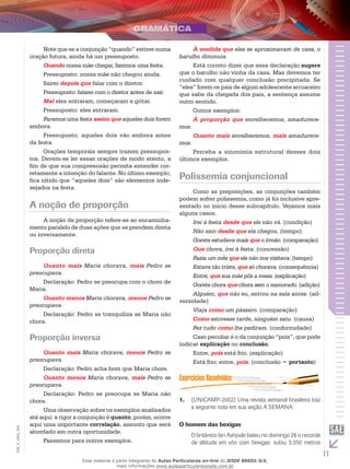 11
EM_V_GRA_004
Note que se a conjunção “quando” estiver numa
oração futura, ainda há um pressuposto.
Quando nossa mãe chegar, faremos uma festa.
Pressuposto: nossa mãe não chegou ainda.
Sairei depois que falar com o diretor.
Pressuposto: falarei com o diretor antes de sair.
Mal eles entraram, começaram a gritar.
Pressuposto: eles entraram.
Faremos uma festa assim que aqueles dois forem
embora.
Pressuposto: aqueles dois vão embora antes
da festa.
Orações temporais sempre trazem pressupos-
tos. Devem-se ler essas orações de modo atento, a
fim de que sua compreensão permita entender cor-
retamente a intenção do falante. No último exemplo,
fica nítido que “aqueles dois” são elementos inde-
sejados na festa.
A noção de proporção
A noção de proporção refere-se ao encaminha-
mento paralelo de duas ações que se prendem direta
ou inversamente.
Proporção direta
Quanto mais Maria chorava, mais Pedro se
preocupava.
Declaração: Pedro se preocupa com o choro de
Maria.
Quanto menos Maria chorava, menos Pedro se
preocupava.
Declaração: Pedro se tranquiliza se Maria não
chora.
Proporção inversa
Quanto mais Maria chorava, menos Pedro se
preocupava.
Declaração: Pedro acha bom que Maria chore.
Quanto menos Maria chorava, mais Pedro se
preocupava.
Declaração: Pedro se preocupa se Maria não
chora.
Uma observação sobre os exemplos analisados
até aqui: a rigor a conjunção é quanto; porém, ocorre
aqui uma importante correlação, assunto que será
abordado em outra oportunidade.
Passemos para outros exemplos.
À medida que eles se aproximavam de casa, o
barulho diminuía.
Está correto dizer que essa declaração sugere
que o barulho não vinha da casa. Mas devemos ter
cuidado com qualquer conclusão precipitada. Se
“eles” forem os pais de algum adolescente arruaceiro
que sabe da chegada dos pais, a sentença assume
outro sentido.
Outros exemplos:
À proporção que envelhecemos, amadurece-
mos.
Quanto mais envelhecemos, mais amadurece-
mos.
Perceba a sinonímia estrutural desses dois
últimos exemplos.
Polissemia conjuncional
Como as preposições, as conjunções também
podem sofrer polissemia, como já foi inclusive apre-
sentado no início desse subcapítulo. Vejamos mais
alguns casos.
Irei à festa desde que ele não vá. (condição)
Não saio desde que ela chegou. (tempo)
Gorete estudava mais que o irmão. (comparação)
Que chova, irei à festa. (concessão)
Fazia um mês que ele não nos visitava. (tempo)
Estava tão triste, que só chorava. (consequência)
Entre, que sua mãe pôs a mesa. (explicação)
Gorete chora que chora sem o namorado. (adição)
Alguém, que não eu, entrou na sala antes. (ad-
versidade)
Viaja como um pássaro. (comparação)
Como estivesse tarde, ninguém saiu. (causa)
Fez tudo como lhe pediram. (conformidade)
Caso peculiar é o da conjunção “pois”, que pode
indicar explicação ou conclusão.
Entre, pois está frio. (explicação)
Está frio; entre, pois. (conclusão = portanto)
(UNICAMP-2002) Uma revista semanal brasileira traz1.	
a seguinte nota em sua seção A SEMANA:
O homem das bexigas
O britânico Ian Ashpole bateu no domingo 28 o recorde
de altitude em vôo com bexigas: subiu 3.350 metros
Esse material é parte integrante do Aulas Particulares on-line do IESDE BRASIL S/A,
mais informações www.aulasparticularesiesde.com.br
 