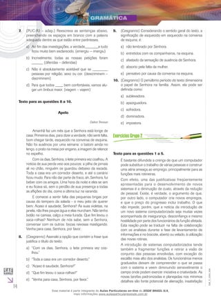 14
EM_V_GRA_004
(PUC-RJ – adap.) Reescreva as sentenças abaixo,7.	
preenchendo os espaços em branco com a palavra
adequada dentre as que estão entre parênteses.
	Ao fim das investigações, a verdade_______e tudoa)	
ficou muito bem esclarecido. (emergiu − imergiu)
	Incrivelmente, todas as nossas petições foramb)	
______ (diferidas – deferidas)
	Não é absolutamente aceitável que se ________c)	
pessoas por religião, sexo ou cor. (descriminem –
discriminem)
	Para que todos ____ bem confortáveis, vamos alu-d)	
gar um ônibus maior. (viagem – viajem)
Texto para as questões 8 a 10.
Apelo
Dalton Trevisan
	 Amanhã faz um mês que a Senhora está longe de
casa. Primeiros dias, para dizer a verdade, não senti falta,
bom chegar tarde, esquecido na conversa de esquina.
Não foi ausência por uma semana: o batom ainda no
lenço, o prato na mesa por engano, a imagem de relance
no espelho.
	 Com os dias, Senhora, o leite primeira vez coalhou. A
notícia de sua perda veio aos poucos: a pilha de jornais
ali no chão, ninguém os guardou debaixo da escada.
Toda a casa era um corredor deserto, e até o canário
ficou mudo. Para não dar parte de fraco, ah, Senhora, fui
beber com os amigos. Uma hora da noite e eles se iam
e eu ficava só, sem o perdão de sua presença a todas
as aflições do dia, como a última luz na varanda.
	 E comecei a sentir falta das pequenas brigas por
causa do tempero da salada - o meu jeito de querer
bem. Acaso é saudade, Senhora? Às suas violetas, na
janela, não lhes poupei água e elas murcham. Não tenho
botão na camisa, calço a meia furada. Que fim levou o
saca-rolhas? Nenhum de nós sabe, sem a Senhora,
conversar com os outros: bocas raivosas mastigando.
Venha para casa, Senhora, por favor.
(Cesgranrio) Assinale a opção que contém a frase que8.	
justifica o título do texto:
“Com os dias, Senhora, o leite primeira vez coa-a)	
lhou.”
“Toda a casa era um corredor deserto.”b)	
“Acaso é saudade, Senhora?”c)	
“Que fim levou o saca-rolhas?”d)	
“Venha para casa, Senhora, por favor.”e)	
(Cesgranrio) Considerando o sentido geral do texto, a9.	
significação de esquecido em esquecido na conversa
de esquina, é:
não lembrado por Senhora.a)	
entretidos com os companheiros, na esquina.b)	
afastado da sensação de ausência de Senhora.c)	
absorto pela falta da mulher.d)	
pensativo por causa da conversa na esquina.e)	
(Cesgranrio) O penúltimo período do texto dimensiona10.	
o papel de Senhora na família. Assim, ela pode ser
definida como:
	sublevadora.a)	
apaziguadora.b)	
	sofredora.c)	
dominadora.d)	
	impostora.e)	
Texto para as questões 1 a 5.
É bastante difundida a crença de que um computador
pode substituir o trabalho de várias pessoas e construir
uma séria ameaça ao emprego, principalmente para as
funções mais rotineiras.
Com efeito, uma das justificativas freqüentemente
apresentadas para o desenvolvimento de novos
sistemas é a diminuição de custo, através da redução
de pessoal. Existe, é verdade, o argumento de que,
por outro lado, o computador cria novos empregos,
e que o preço do progresso inclui trabalho. O que
não impede, porém, que a notícia da introdução de
um novo sistema computadorizado seja muitas vezes
acompanhada de insegurança, desconfiança e mesmo
hostilidade por parte dos funcionários da função afetada.
Esta reação pode se traduzir na falta de colaboração
com os analistas durante a fase de levantamento de
informações e no boicote, aberto ou velado, à utilização
das novas rotinas.
A introdução de sistemas computadorizados tende
também a fragmentar funções e retirar a visão de
conjunto das pessoas envolvidas, com exceção do
escalão mais alto dos analistas. Os funcionários menos
graduados deixam de compreender o que se passa
com o sistema e veem diminuindo sensivelmente o
campo onde podem exercer iniciativa e criatividade. As
novas tarefas padronizadas e planejadas nos mínimos
detalhes são fonte potencial de alienação, insatisfação
Esse material é parte integrante do Aulas Particulares on-line do IESDE BRASIL S/A,
mais informações www.aulasparticularesiesde.com.br
 