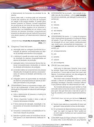 15
EM_V_GRA_004
e distanciamento do funcionário da atividade fim de
sistema.
Dentro desta visão, a mudança pode ser comparada
à tarefa dos operários de uma linha de montagem
em relação à dos antigos artesãos. A questão geral,
também presente na indústria, consiste exatamente
em se perguntar se, em nome de uma maior eficiência,
justificam-se os efeitos negativos de se concentrar o
conhecimento e as habilidades em um número muito
reduzido de pessoas (analistas, programadores)
enquanto se estimula na grande massa de funcionários
uma atitude passiva e um desenvolvimento intelectual
mínimo.
(JONATHAM, Miguel. O Lado Mau do Computador, Dados e
Ideias, 1977.)
(Cesgranrio) O texto não contém:1.	
	informação sobre as vantagens econômicas da in-a)	
trodução de sistemas computadorizados em seto-
res da atividade administrativa e de produção;
	a referência à questão de ordem social, decorrenteb)	
da introdução de sistemas computadorizados em
setores da atividade e de produção;
	explicação sobre o funcionamento técnico dos sis-c)	
temas computadorizados introduzidos em setores
de atividade administrativa e de produção;
	comentário relativo ao comportamento das pessoasd)	
afetadas pela introdução de sistemas computadori-
zados em setores de atividade administrativa e de
produção;
	indagação acerca da oportunidade da introduçãoe)	
de sistemas computadorizados em setores da ativi-
dade administrativa e de produção.
(CESGRANRIO) Dentre os argumentos a seguir, ape-2.	
nas um não é apresentado, no texto, como contrário à
introdução do computador em setores de administração.
Assinale-o.
	Inclui o deslocamento de pessoas e a mudança dea)	
hábitos de trabalho.
Tende a fragmentar funções e retirar a visão deb)	
conjunto das pessoas envolvidas.
	É fonte potencial de alienação, insatisfação e dis-c)	
tanciamento do funcionário da atividade-fim do sis-
tema.
	Concentra o conhecimento e as habilidades em nú-d)	
mero muito reduzido de pessoas.
	Estimula na grande massa de funcionários uma ati-e)	
tude passiva e um desenvolvimento intelectual mí-
nimo.
(CESGRANRIO) No enunciado – com exceção do es-3.	
calão mais alto dos analistas – a forma com exceção
do pode ser substituída, sem alteração fundamental de
sentido por:
até.a)	
inclusive.b)	
menos.c)	
não obstante.d)	
apesar de.e)	
(CESGRANRIO) No trecho - [...]4.	 o preço do progresso
inclui o deslocamento de pessoas e a mudança de hábitos
de trabalho. O que não impede, porém, que a notícia
da introdução de um novo sistema computadorizado
seja, muitas vezes, acompanhada de insegurança... – o
termo porém pode ser substituído, sem alteração de
sentido, por:
	consequentemente.a)	
pois.b)	
	portanto.c)	
contudo.d)	
	por conseguinte.e)	
(ITA-SP) Leia o texto abaixo.5.	
	 Você entra no bate-papo, conversa, troca e-mail,
faz amizade. Passa horas navegando com um bando
de estranhos. E nunca sabe ao certo com quem está
falando. O anonimato pode ser uma das vantagens da
rede, mas também uma armadilha.
	 Para tentar evitar possíveis decepções na hora da
verdade, a Internet vai sofisticando recursos, unindo
psicologia, tecnologia e diversão e tentando melhorar
o que podemos chamar de relacionamento em rede.
	 As novidades são boas para quem aposta no virtual
como alternativa na hora de conhecer novas pessoas e
para quem não quer levar para a vida real um gato no
lugar de uma lebre, com o devido respeito aos bichinhos.
(...)
(ZANDONADI, Viviane. Você sabe quem está falando? Folha de S.
Paulo, Caderno Informática, ago. 1999.)
	Escreva duas palavras ou expressões do texto quea)	
ganharam novos sentidos na área da informática.
	Em se tratando de relacionamentos amorosos, levarb)	
“gato” (ou “gata”) no lugar de “lebre” poderá ser
um bom negócio. Explique por que é possível essa
interpretação.
(UNICAMP) Acaba de chegar ao Brasil um medicamen-6.	
to contra rinite. O anti-inflamatório em spray Nasonex
Esse material é parte integrante do Aulas Particulares on-line do IESDE BRASIL S/A,
mais informações www.aulasparticularesiesde.com.br
 