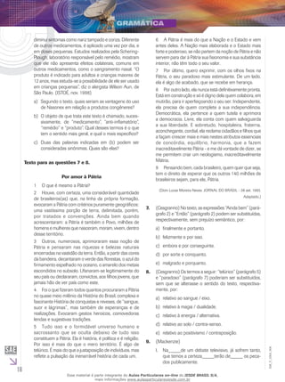 16
EM_V_GRA_004
diminui sintomas como nariz tampado e coriza. Diferente
de outros medicamentos, é aplicado uma vez por dia, e
em doses pequenas. Estudos realizados pela Schering-
Plough, laboratório responsável pelo remédio, mostram
que ele não apresenta efeitos colaterais, comuns em
outros medicamentos, como o sangramento nasal. “O
produto é indicado para adultos e crianças maiores de
12 anos, mas estuda-se a possibilidade de ele ser usado
em crianças pequenas”, diz o alergista Wilson Aun, de
São Paulo. (ISTOÉ, nov. 1998)
	Segundo o texto, quais seriam as vantagens do usoa)	
de Nasonex em relação a produtos congêneres?
	O objeto de que trata este texto é chamado, suces-b)	
sivamente, de “medicamento”, “anti-inflamatório”,
“remédio” e “produto”. Qual desses termos é o que
tem o sentido mais geral, e qual o mais específico?
	Duas das palavras indicadas em (b) podem serc)	
consideradas sinônimas. Quais são elas?
Texto para as questões 7 e 8.
Por amor à Pátria
1	 O que é mesmo a Pátria?
2	 Houve, com certeza, uma considerável quantidade
de brasileiros(as) que, na linha da própria formação,
evocaram a Pátria com critérios puramente geográficos:
uma vastíssima porção de terra, delimitada, porém,
por tratados e convenções. Ainda bem quando
acrescentaram: a Pátria é também o Povo, milhões de
homens e mulheres que nasceram, moram, vivem, dentro
desse território.
3	 Outros, numerosos, aprimoraram essa noção de
Pátria e pensaram nas riquezas e belezas naturais
encerradas na vastidão da terra. Então, a partir das cores
da bandeira, decantaram o verde das florestas, o azul do
firmamento espelhado no oceano, o amarelo dos metais
escondidos no subsolo. Ufanaram-se legitimamente do
seu país ou declararam, convictos, aos filhos jovens, que
jamais hão de ver país como este.
4	 Foi o que fizeram todos quantos procuraram a Pátria
no quase meio milênio da História do Brasil, complexa e
fascinante História de conquistas e reveses, de “sangue,
suor e lágrimas”, mas também de esperanças e de
realizações. Evocaram gestos heroicos, comovedoras
lendas e sugestivas tradições.
5	 Tudo isso e o formidável universo humano e
sacrossanto que se oculta debaixo de tudo isso
constituem a Pátria. Ela é história, é política e é religião.
Por isso é mais do que o mero território. É algo de
telúrico. É mais do que a justaposição de indivíduos, mas
reflete a pulsação da inenarrável história de cada um.
6	 A Pátria é mais do que a Nação e o Estado e vem
antes deles. A Nação mais elaborada e o Estado mais
forte e poderoso, se não partem da noção de Pátria e não
servem para dar à Pátria sua fisionomia e sua substância
interior, não têm todo o seu valor.
7	 Por último, quero exprimir, com os olhos fixos na
Pátria, o seu paradoxo mais estimulante. De um lado,
ela é algo de acabado, que se recebe em herança.
8	 Por outro lado, ela nunca está definitivamente pronta.
Está em construção e só é digno dela quem colabora, em
mutirão, para ir aperfeiçoando o seu ser. Independente,
ela precisa de quem complete a sua independência.
Democrática, ela pertence a quem tutela e aprimora
a democracia. Livre, ela conta com quem salvaguarda
a sua liberdade. E sobretudo, hospitaleira, fraterna,
aconchegante, cordial, ela reclama cidadãos e filhos que
a façam crescer mais e mais nestes atributos essenciais
de concórdia, equilíbrio, harmonia, que a fazem
inacreditavelmente Pátria - e me dá vontade de dizer, se
me permitem criar um neologismo, inacreditavelmente
Mátria.
9	 Pensando bem, cada brasileiro, quem quer que seja,
tem o direito de esperar que os outros 140 milhões de
brasileiros sejam, para ele, Pátria.
(Dom Lucas Moreira Neves. JORNAL DO BRASIL - 08 set. 1993.
Adaptado.)
(Cesgranrio) No texto, as expressões “Ainda bem” (pará-7.	
grafo 2) e “Então” (parágrafo 2) podem ser substituídas,
respectivamente, sem prejuízo semântico, por:
	finalmente e portanto.a)	
	felizmente e por isso.b)	
	embora e por conseguinte.c)	
	por sorte e conquanto.d)	
	malgrado e porquanto.e)	
(Cesgranrio) Os termos a seguir: “telúrico” (parágrafo 5)8.	
e “paradoxo” (parágrafo 7) poderiam ser substituídos,
sem que se alterasse o sentido do texto, respectiva-
mente, por:
	relativo ao sangue / eixo.a)	
	relativo à magia / dualidade.b)	
	relativo à energia / alternativa.c)	
	relativo ao solo / contra-senso.d)	
	relativo ao positivismo / contraposição.e)	
(Mackenzie)9.	
	Na_____de um debate televisivo, já sofrem tanto,I.	
que temos a certeza_____terão de_____ os peca-
dos publicamente.
Esse material é parte integrante do Aulas Particulares on-line do IESDE BRASIL S/A,
mais informações www.aulasparticularesiesde.com.br
 