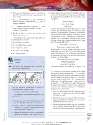 17
EM_V_GRA_004
	Sem_____ou delicadeza, _____o regulamento,II.	
gritando muito e tumultuando a_____de posse do
novo diretor.
	O_____ descrédito junto_____nova clientela ace-III.	
lerou o processo de elevação das_____sobre os
serviços prestados.
	_____vestidos com linha que inventava,_____bolosIV.	
com farinha docemente peneirada e, assim,_____
do lodo e da mesmice.
	Corrijo, ou seja,_____tudo o que eu disse, vocêV.	
sabe muito bem_____.
	 Assinale a alternativa que completa adequadamente
as lacunas da frase indicada.
	I - eminência, que, espiar.a)	
	II - descrição, infligiu, sessão.b)	
	III - incipiente, a, taxas.c)	
	IV - cosia, cozia, emergia.d)	
	V - ratifico, porque.e)	
10. (UNICAMP) Leia atentamente a tira a seguir e as
observações que a seguem.
IESDEBrasilS.A.
Uma das maneiras de explicitar o sentido da
definição acima é “fatorá-la” como:
	 sinônimo = (contrário do (contrário)),
	 por analogia a uma expressão matemática como
+1=(-1.(-1)).
	Explique por que “contrário do contrário” podea)	
ser uma definição adequada de “sinônimo”.
	Como o autor do Livro das Definições definiriab)	
“antônimo”, se seguisse o mesmo método utili-
zado para definir “sinônimo”?
	Usando parênteses, como você representaria ac)	
definição de “antônimo” que encontrou em b?
11. (Unicamp) Leia atentamente o folheto (distribuído nos
pontos de ônibus e feiras de Campinas), e as definições
de “simpatia” extraídas do “Dicionário Houaiss da Língua
Portuguesa”.
Centro Espírita
Vovó Maria Conga
Mãe Maria
Ensina qualquer tipo de simpatia, pois com uma única
consulta, ela desvendará todos os mistérios que lhe
atormenta: casos amorosos, financeiros, prosperidade
em seu trabalho, vícios, doenças, impotência sexual,
problemas de família e perseguições. Desvendará
qualquer que for o problema. Não perca mais tempo,
faça hoje mesmo uma consulta com MÃE MARIA, pelos
BÚZIOS - CARTAS E TAROT.
ORAÇÃO HEI DE VENCER
Traga sempre consigo esta oração.
Bendito seja a luz do dia, Bendito seja quem o guia,
Bendito seja o filho de Deus e de Virgem Maria assim é
como Deus separou a noite do dia, separe minha alma
de má companhia e meu corpo da feitiçaria. Pelo poder
de Deus e da Virgem Maria.
ATENDIMENTO TODOS OS DIAS
DAS 9:00 às 20:00 HS
Fone: (019) 3387-2554
Rua Dr. Lúcio Peixoto, 330 - Chapadão - Campinas – SP
- 1. afinidade moral, similitude no sentir e no pensar
que aproxima duas ou mais pessoas. [...] - 3. impressão
agradável, disposição favorável que se experimenta em
relação a alguém que pouco se conhece. [...] - 6. atração
por uma coisa ou uma ideia. [...] - 9. Brasileirismo:
usada como interlocutório pessoal (- qual o seu nome,
simpatia?). - 10. “Brasileirismo”: ação (observação
de algum ritual, uso de um determinado objeto etc.)
praticada supersticiosamente com finalidade de
conseguir algo que se deseja.
	Dentre as definições do dicionário Houaiss mencio-a)	
nadas, qual é a mais próxima do sentido da palavra
“simpatia” no texto?
	Há no texto duas ocorrências de “desvendar”, sen-b)	
do que uma delas não coincide com o uso padrão
desse termo. Qual é, e por quê?
	Independentemente do título, algumas característi-c)	
cas da segunda parte do texto são de uma oração
ou prece ou reza. Quais são essas características?
Esse material é parte integrante do Aulas Particulares on-line do IESDE BRASIL S/A,
mais informações www.aulasparticularesiesde.com.br
 