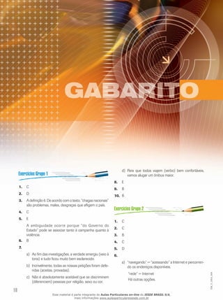18
EM_V_GRA_004
C	1.	
D2.	
A definição 6. De acordo com o texto, “chagas nacionais”3.	
são problemas, males, desgraças que afligem o país.
C	4.	
E5.	
A ambiguidade ocorre porque “do Governo do
Estado” pode se associar tanto à campanha quanto à
violência.
B6.	
7.	
Ao fim das investigações, a verdade emergiu (veio àa)	
tona) e tudo ficou muito bem esclarecido.
Incrivelmente, todas as nossas petições foram defe-b)	
ridas (aceitas, provadas).
Não é absolutamente aceitável que se discriminemc)	
(diferenciem) pessoas por religião, sexo ou cor.
Para que todos viajem (verbo) bem confortáveis,d)	
vamos alugar um ônibus maior.
E8.	
B	9.	
B10.	
C1.	
C2.	
B3.	
C4.	
D5.	
6.	
“navegando” = “acessando” a Internet e percorren-a)	
do os endereços disponíveis.
	 “rede” = Internet
	 Há outras opções.
Esse material é parte integrante do Aulas Particulares on-line do IESDE BRASIL S/A,
mais informações www.aulasparticularesiesde.com.br
 
