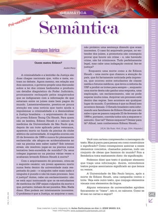 1
EM_V_GRA_004
não prolatou uma sentença dizendo que eram
inocentes. O caso foi arquivado porque, no en-
tender dos juízes, a promotoria não conseguiu
provar que houve um crime – e, não havendo
crime, não há criminosos. Tudo perfeitamente
legal, mas cabe uma indagação central: fez-se
justiça?
Enquanto uma morte como a de Edison
Hsueh – uma morte que chamou a atenção do
país, que foi fartamente noticiada pela impren-
sa, que ocorreu entre estudantes de classe
média e futuros médicos, que levou a reitoria da
USP a proibir os trotes para sempre –, enquanto
uma morte desta não ganha uma resposta, uma
explicação, um esclarecimento, não se pode
esperar muita coisa. Arquivar um processo está
dentro das regras. Isso acontece em qualquer
lugar do mundo. O problema é que no Brasil isso
acontece demais. O Estado brasileiro está infor-
mando aos familiares de Edison Hsueh que não
sabe o que se passou naquele 23 de fevereiro de
1999 e, portanto, convida todos nós a esquecer o
assunto. Que tal? Vamos esquecer? Deixar para
lá? Afinal, nem conhecemos Edison Hsueh...
(VEJA, São Paulo: Abril, 25 ago. 2004. Adaptado.)
Semântica
Quem matou Edison?
André Petry
A criminalidade e a lentidão da Justiça são
duas chagas nacionais que, volta e meia, en-
tram no debate. Agora mesmo, em relação aos
dois assuntos, o governo propôs uma discussão
sobre a lei dos crimes hediondos e produziu
um detalhe diagnóstico do Poder Judiciário,
prontamente rechaçado pelos magistrados
que se indignaram com a informação de que
estariam entre os juízes mais bem pagos do
mundo. Lamentavelmente, prestou-se pouca
atenção em uma notícia que tanto ajuda a
impulsionar a criminalidade e a desmoralizar
a Justiça brasileira – o arquivamento do caso
do jovem Edison Tsung Chi Hsueh. Para quem
não se lembra, Edison Hsueh é o calouro de
medicina da Universidade de São Paulo que,
depois de um trote aplicado pelos veteranos,
apareceu morto no fundo da piscina do clube
atlético da universidade. A tragédia ocorreu em
23 de fevereiro de 1999 e nunca foi plenamente
esclarecida: ele afogou-se acidentalmente ao
cair na piscina sem saber nadar? Sob intenso
stress, ele resolveu jogar-se na piscina numa
tentativa bem-sucedida de suicídio? Ou seus
colegas jogaram-no na piscina várias vezes e
acabaram levando Edison Hsueh à morte?
Com o arquivamento do processo, criou-se
o seguinte cenário: um jovem apareceu morto
numa festa dentro da universidade mais res-
peitada do país – e ninguém sabe mais nada e
ninguém é punido e não há mais processo. Isso
é justiça? Antes, cabe um esclarecimento: não
se está aqui insinuando que os ex-estudantes
de medicina da USP sejam culpados da morte e
que, portanto, tinham de ser punidos. Não. Nada
disso. Eles podem ser inteiramente inocentes.
O problema é que a Justiça, ao arquivar o caso,
Você com certeza compreendeu a mensagem do
texto. Mas já parou para pensar em como construímos
o significado? Como conseguimos associar a esses
elementos concretos, chamados palavras, todo um
conjunto de ideias que fazemos do mundo? Pois a
Semântica trata exatamente disto: da significação.
Podemos dizer que texto é qualquer elemento
que traga uma informação. Assim, entendemos
textos porque associamos significado ao que lemos
ou vemos.
A Universidade de São Paulo lançou, após a
morte de Edison Hsueh, uma campanha contra o
trote. Veja este outro texto, que conjuga elementos
visuais com elementos da língua.
Alguns veteranos de universidades agridem
fisicamente os “bixos”, isto é, os calouros. Como se
lê isso no cartaz a seguir?
Esse material é parte integrante do Aulas Particulares on-line do IESDE BRASIL S/A,
mais informações www.aulasparticularesiesde.com.br
 