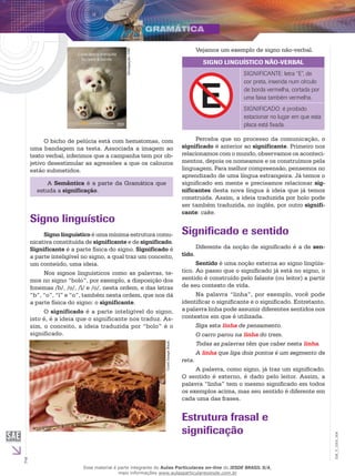 2
EM_V_GRA_004
Divulgação:USP.
O bicho de pelúcia está com hematomas, com
uma bandagem na testa. Associada a imagem ao
texto verbal, inferimos que a campanha tem por ob-
jetivo desestimular as agressões a que os calouros
estão submetidos.
A Semântica é a parte da Gramática que
estuda a significação.
Signo linguístico
Signo linguístico é uma mínima estrutura comu-
nicativa constituída de significante e de significado.
Significante é a parte física do signo. Significado é
a parte inteligível no signo, a qual traz um conceito,
um conteúdo, uma ideia.
Nos signos linguísticos como as palavras, te-
mos no signo “bolo”, por exemplo, a disposição dos
fonemas /b/, /o/, /l/ e /o/, nesta ordem, e das letras
“b”, “o”, “l” e “o”, também nesta ordem, que nos dá
a parte física do signo: o significante.
O significado é a parte inteligível do signo,
isto é, é a ideia que o significante nos traduz. As-
sim, o conceito, a ideia traduzida por “bolo” é o
significado.
CorelImageBank.
Vejamos um exemplo de signo não-verbal.
SIGNO LINGUÍSTICO NÃO-VERBAL
SIGNIFICANTE: letra “E”, de
cor preta, inserida num círculo
de borda vermelha, cortada por
uma faixa também vermelha.
SIGNIFICADO: é proibido
estacionar no lugar em que esta
placa está fixada.
Perceba que no processo da comunicação, o
significado é anterior ao significante. Primeiro nos
relacionamos com o mundo, observamos os aconteci-
mentos, depois os nomeamos e os construímos pela
linguagem. Para melhor compreensão, pensemos no
aprendizado de uma língua estrangeira. Já temos o
significado em mente e precisamos relacionar sig-
nificantes desta nova língua à ideia que já temos
construída. Assim, a ideia traduzida por bolo pode
ser também traduzida, no inglês, por outro signifi-
cante: cake.
Significado e sentido
Diferente da noção de significado é a de sen-
tido.
Sentido é uma noção externa ao signo lingüís-
tico. Ao passo que o significado já está no signo, o
sentido é construído pelo falante (ou leitor) a partir
de seu contexto de vida.
Na palavra “linha”, por exemplo, você pode
identificar o significante e o significado. Entretanto,
a palavra linha pode assumir diferentes sentidos nos
contextos em que é utilizada.
Siga esta linha de pensamento.
O carro parou na linha do trem.
Todas as palavras têm que caber nesta linha.
A linha que liga dois pontos é um segmento de
reta.
A palavra, como signo, já traz um significado.
O sentido é externo, é dado pelo leitor. Assim, a
palavra “linha” tem o mesmo significado em todos
os exemplos acima, mas seu sentido é diferente em
cada uma das frases.
Estrutura frasal e
significação
Esse material é parte integrante do Aulas Particulares on-line do IESDE BRASIL S/A,
mais informações www.aulasparticularesiesde.com.br
 