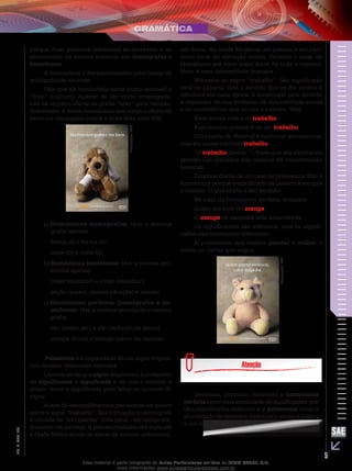 5
EM_V_GRA_004
porque duas palavras diferentes se escrevem e se
pronunciam da mesma maneira: são homógrafas e
homófonas.
A homonímia é frequentemente uma causa de
ambiguidade na frase.
Veja que há homonímia entre bicho (animal) e
“bixo” (calouro). Apesar de ser muito empregada,
não há registro oficial da grafia “bixo” para calouro.
Entretanto, é dessa homonímia que surge o efeito de
estilo na campanha contra o trote feita pela USP.
Divulgação:USP.
Homônimos homógrafos:a)	 têm a mesma
grafia apenas.
forma (ó) e forma (ô)
corte (ó) e corte (ô)
Homônimos homófonosb)	 : têm a mesma pro-
núncia apenas.
coser (costurar) e cozer (cozinhar)
seção (parte), cessão (doação) e sessão
Homônimos perfeitos (homógrafos e ho-c)	
mófonos): têm a mesma pronúncia e mesma
grafia.
são (verbo ser) e são (redução de santo)
manga (fruta) e manga (parte da camisa)
Polissemia é a capacidade de um signo linguís-
tico receber diferentes sentidos.
Lembre-se de que signo linguístico é composto
de significante e significado e de que o sentido é
criado sobre o significado pelo leitor ou ouvinte do
signo.
Antes de exemplificarmos, pensemos um pouco
sobre o signo “trabalho”. Sua formação no português
é oriunda de “tri+palium” (três paus – um antigo ins-
trumento de tortura). A palavra trabalho era vista até
a Idade Média aliada às ideias de tortura, sofrimento,
dor física. Na Idade Moderna, ele passou a ser visto
como sinal de salvação divina. Durante o auge do
liberalismo era visto como fonte de toda a riqueza.
Hoje, é uma necessidade humana.
Voltemos ao signo “trabalho”. Seu significado
está na palavra, mas o sentido que se lhe atribui é
diferente em cada época, é construído pelo ouvinte
a depender de sua vivência, de sua condição social
e do contexto em que se usa a palavra. Veja:
Essa minha vida é só trabalho.
Esse menino precisa é de um trabalho.
O trabalho de Percival é carimbar documentos,
mas ele quase não tem trabalho.
“O trabalho liberta.” – frase que era escrita em
alemão nas entradas dos campos de concentração
nazistas.
Estamos diante de um caso de polissemia. Não é
homonímia porque o significado da palavra é sempre
o mesmo. O que muda é seu sentido.
No caso da homonímia perfeita, teríamos:
Quero um suco de manga.
A manga da camiseta está amarrotada.
Os significantes são idênticos, mas os signifi-
cados são totalmente diferentes.
A polissemia dos verbos plantar e colher é
nítida no cartaz que segue.
Divulgação:USP.
Devemos, portanto, entender a homonímia
perfeita como uma identidade de significantes que
têm significados distintos e a polissemia como a
pluralidade de sentidos dados pelo ouvinte (leitor)
a um mesmo signo.
Esse material é parte integrante do Aulas Particulares on-line do IESDE BRASIL S/A,
mais informações www.aulasparticularesiesde.com.br
 