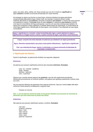 patas, com pelos, olhos, orelhas, etc. Esse conceito que nos vem à mente é o significado do
signo cachorro e também se encontra armazenado em nossa memória.
Ao empregar os signos que formam a nossa língua, devemos obedecer às regras gramaticais
convencionadas pela própria língua. Desse modo, por exemplo, é possível colocar o artigo
indefinido um diante do signocachorro, formando a sequência um cachorro, o mesmo não seria possível
se quiséssemos colocar o artigouma diante do signo cachorro. A sequência uma cachorro contraria
uma regra de concordância da língua portuguesa, o que faz com que essa sentença seja rejeitada. Os
signos que constituem a língua obedecem a padrões determinados de organização. O conhecimento de
uma língua engloba tanto a identificação de seus signos, como também o uso adequado de suas regras
combinatórias.
signo = significado (é o conceito, a ideia transmitida pelo signo, a parte abstrata do signo) +
significante (é a imagem sonora, a forma, a parte concreta do signo, suas letras e seus fonemas)
Língua: conjunto de sinais baseado em palavras que obedecem às regras gramaticais.
Signo: elemento representativo que possui duas partes indissolúveis: significado e significante.
Fala: uso individual da língua, aberto à criatividade e ao desenvolvimento da liberdade de
expressão e compreensão.
2- Significação das Palavras
Quanto à significação, as palavras são divididas nas seguintes categorias:
Sinônimos
As palavras que possuem significados próximos são chamadas sinônimos. Exemplos:
casa - lar - moradia - residência
longe - distante
delicioso - saboroso
carro - automóvel
Observe que o sentido dessas palavras são próximos, mas não são exatamente equivalentes.
Dificilmente encontraremos um sinônimo perfeito, uma palavra que signifique exatamente a mesma coisa
que outra.
Há uma pequena diferença de significado entre palavras sinônimas. Veja que, embora casa e lar sejam
sinônimos, ficaria estranho se falássemos a seguinte frase:
Comprei um novo lar.
Obs.: o uso de palavras sinônimas pode ser de grande utilidade nos processos de retomada de
elementos que inter-relacionam as partes dos textos.
Antônimos
São palavras que possuem significados opostos, contrários. Exemplos:
mal / bem
ausência / presença
fraco / forte
claro / escuro
subir / descer
cheio / vazio
possível / impossível
 