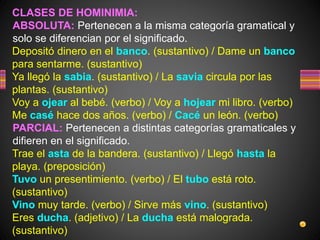 CLASES DE HOMINIMIA:
ABSOLUTA: Pertenecen a la misma categoría gramatical y
solo se diferencian por el significado.
Depositó dinero en el banco. (sustantivo) / Dame un banco
para sentarme. (sustantivo)
Ya llegó la sabia. (sustantivo) / La savia circula por las
plantas. (sustantivo)
Voy a ojear al bebé. (verbo) / Voy a hojear mi libro. (verbo)
Me casé hace dos años. (verbo) / Cacé un león. (verbo)
PARCIAL: Pertenecen a distintas categorías gramaticales y
difieren en el significado.
Trae el asta de la bandera. (sustantivo) / Llegó hasta la
playa. (preposición)
Tuvo un presentimiento. (verbo) / El tubo está roto.
(sustantivo)
Vino muy tarde. (verbo) / Sirve más vino. (sustantivo)
Eres ducha. (adjetivo) / La ducha está malograda.
(sustantivo)
 