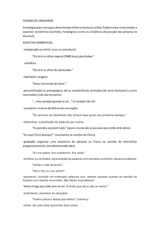 FIGURAS DE LINGUAGEM 
Estratégias para conseguir determinado efeito no texto ou na fala. Podem estar relacionadas a 
aspectos semânticos (sentido), fonológicos (som) ou sintáticos (disposição das palavras no 
discurso). 
ASPECTOS SEMÂNTICOS 
-comparação ou símile: (usa-se conectivos) 
“Ela tem os olhos negros COMO duas jabuticabas.” 
-metáfora 
“Ela tem os olhos de jabuticaba.” 
-hipérbole: exagero 
“Estou morrendo de fome.” 
-personificação ou prosopopeia: dá-se características animadas (de seres humanos) a seres 
inanimados (não são humanos) 
“...meu coração quando te vê...” (o coração não vê) 
-sinestesia: mistura de diferentes sensações 
“Os carinhos de Godofredo não tinham mais gosto dos primeiros tempos.” 
-metonímia: substituição de palavras por outras 
“As paredes escutam tudo.” (quem escuta são as pessoas que estão atrás delas) 
“Eu ouço Chico Buarque”. (escutamos as canções de Chico) 
-gradação: organizar uma sequência de palavras ou frases no sentido de intensificar 
progressivamente uma determinada ideia. 
“Eu era pobre. Era subalterno. Era nada.” 
-antítese ou contraste: aproximação de palavras com sentidos contrários. Ideias conciliáveis. 
“morte e vida Severina”. 
“ele é rico, eu sou pobre”. 
-paradoxo: consiste em empregar palavras que, mesmo opostas quanto ao sentido se 
fundem num mesmo enunciado. São ideias inconciliáveis 
“Amor é fogo que arde sem se ver. É ferida que dói e não se sente.” 
-eufemismo: anemizar as situações 
“Fulano passou dessa pra melhor” (morreu). 
-ironia: diz uma coisa querendo dizer outra 
 