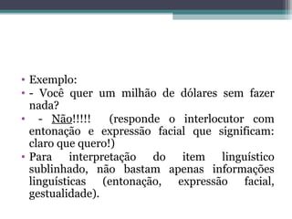 • Exemplo:
• - Você quer um milhão de dólares sem fazer
nada?
• - Não!!!!! (responde o interlocutor com
entonação e expressão facial que significam:
claro que quero!)
• Para interpretação do item linguístico
sublinhado, não bastam apenas informações
linguísticas (entonação, expressão facial,
gestualidade).
 