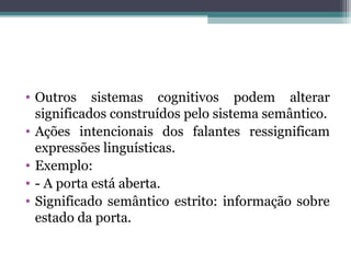 • Outros sistemas cognitivos podem alterar
significados construídos pelo sistema semântico.
• Ações intencionais dos falantes ressignificam
expressões linguísticas.
• Exemplo:
• - A porta está aberta.
• Significado semântico estrito: informação sobre
estado da porta.
 