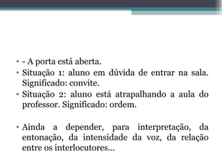 • - A porta está aberta.
• Situação 1: aluno em dúvida de entrar na sala.
Significado: convite.
• Situação 2: aluno está atrapalhando a aula do
professor. Significado: ordem.
• Ainda a depender, para interpretação, da
entonação, da intensidade da voz, da relação
entre os interlocutores...
 