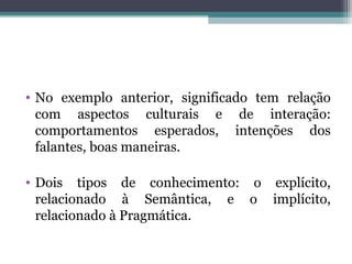 • No exemplo anterior, significado tem relação
com aspectos culturais e de interação:
comportamentos esperados, intenções dos
falantes, boas maneiras.
• Dois tipos de conhecimento: o explícito,
relacionado à Semântica, e o implícito,
relacionado à Pragmática.
 