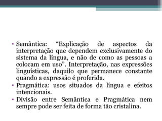 • Semântica: “Explicação de aspectos da
interpretação que dependem exclusivamente do
sistema da língua, e não de como as pessoas a
colocam em uso”. Interpretação, nas expressões
linguísticas, daquilo que permanece constante
quando a expressão é proferida.
• Pragmática: usos situados da língua e efeitos
intencionais.
• Divisão entre Semântica e Pragmática nem
sempre pode ser feita de forma tão cristalina.
 