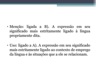 • Menção: ligada a B). A expressão em seu
significado mais estritamente ligado à língua
propriamente dita.
• Uso: ligado a A). A expressão em seu significado
mais estritamente ligado ao contexto de
emprego da língua e às situações que a ele se
relacionam.
 