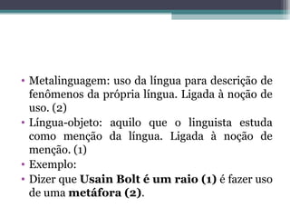 • Metalinguagem: uso da língua para descrição de
fenômenos da própria língua. Ligada à noção de
uso. (2)
• Língua-objeto: aquilo que o linguista estuda
como menção da língua. Ligada à noção de
menção. (1)
• Exemplo:
• Dizer que Usain Bolt é um raio (1) é fazer uso
de uma metáfora (2).
 