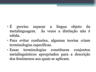 • É preciso separar a língua objeto da
metalinguagem. Às vezes a distinção não é
nítida.
• Para evitar confusões, algumas teorias criam
terminologias específicas.
• Essas terminologias constituem conjuntos
metalinguísticos apropriados para a descrição
dos fenômenos aos quais se aplicam.
 