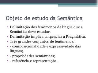 Objeto de estudo da Semântica
• Delimitação dos fenômenos da língua que a
Semântica deve estudar.
• Delimitação implica tangenciar a Pragmática.
• Três grandes conjuntos de fenômenos:
• - composicionalidade e expressividade das
línguas;
• - propriedades semânticas;
• - referência e representação.
 
