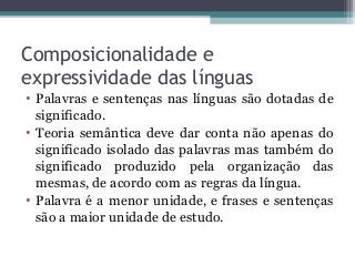 Composicionalidade e
expressividade das línguas
• Palavras e sentenças nas línguas são dotadas de
significado.
• Teoria semântica deve dar conta não apenas do
significado isolado das palavras mas também do
significado produzido pela organização das
mesmas, de acordo com as regras da língua.
• Palavra é a menor unidade, e frases e sentenças
são a maior unidade de estudo.
 