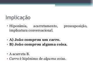 Implicação
• Hiponímia, acarretamento, pressuposição,
implicatura conversacional.
• A) João comprou um carro.
• B) João comprou alguma coisa.
• A acarreta B.
• Carro é hipônimo de alguma coisa.
 