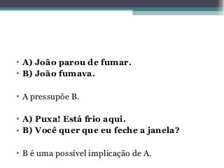 • A) João parou de fumar.
• B) João fumava.
• A pressupõe B.
• A) Puxa! Está frio aqui.
• B) Você quer que eu feche a janela?
• B é uma possível implicação de A.
 