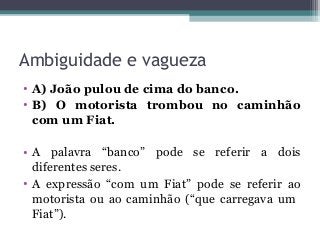 Ambiguidade e vagueza
• A) João pulou de cima do banco.
• B) O motorista trombou no caminhão
com um Fiat.
• A palavra “banco” pode se referir a dois
diferentes seres.
• A expressão “com um Fiat” pode se referir ao
motorista ou ao caminhão (“que carregava um
Fiat”).
 