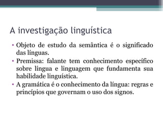A investigação linguística
• Objeto de estudo da semântica é o significado
das línguas.
• Premissa: falante tem conhecimento específico
sobre língua e linguagem que fundamenta sua
habilidade linguística.
• A gramática é o conhecimento da língua: regras
e princípios que governam o uso dos signos.
 