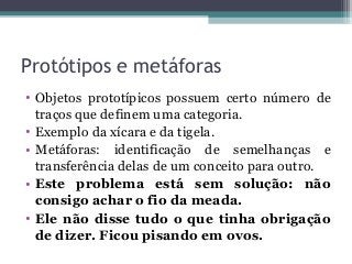 Protótipos e metáforas
• Objetos prototípicos possuem certo número de
traços que definem uma categoria.
• Exemplo da xícara e da tigela.
• Metáforas: identificação de semelhanças e
transferência delas de um conceito para outro.
• Este problema está sem solução: não
consigo achar o fio da meada.
• Ele não disse tudo o que tinha obrigação
de dizer. Ficou pisando em ovos.
 