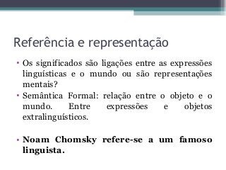 Referência e representação
• Os significados são ligações entre as expressões
linguísticas e o mundo ou são representações
mentais?
• Semântica Formal: relação entre o objeto e o
mundo. Entre expressões e objetos
extralinguísticos.
• Noam Chomsky refere-se a um famoso
linguista.
 
