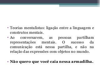 • Teorias mentalistas: ligação entre a linguagem e
construtos mentais.
• Ao conversarem, as pessoas partilham
representações mentais. O sucesso da
comunicação está nessa partilha, e não na
relação das expressões com objetos no mundo.
• Não quero que você caia nessa armadilha.
 