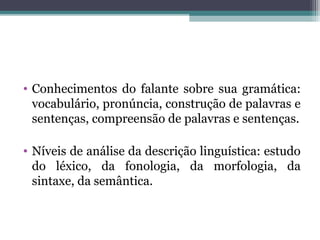 • Conhecimentos do falante sobre sua gramática:
vocabulário, pronúncia, construção de palavras e
sentenças, compreensão de palavras e sentenças.
• Níveis de análise da descrição linguística: estudo
do léxico, da fonologia, da morfologia, da
sintaxe, da semântica.
 