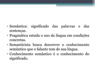• Semântica: significado das palavras e das
sentenças.
• Pragmática estuda o uso da língua em condições
concretas.
• Semanticista busca descrever o conhecimento
semântico que o falante tem de sua língua.
• Conhecimento semântico é o conhecimento do
significado.
 