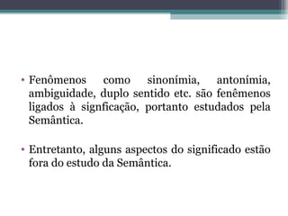 • Fenômenos como sinonímia, antonímia,
ambiguidade, duplo sentido etc. são fenêmenos
ligados à signficação, portanto estudados pela
Semântica.
• Entretanto, alguns aspectos do significado estão
fora do estudo da Semântica.
 