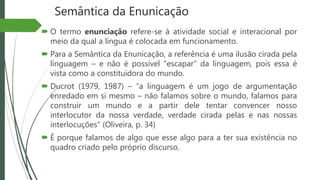 Semântica da Enunicação
 O termo enunciação refere-se à atividade social e interacional por
meio da qual a língua é colocada em funcionamento.
 Para a Semântica da Enunicação, a referência é uma ilusão cirada pela
linguagem – e não é possível “escapar” da linguagem, pois essa é
vista como a constituidora do mundo.
 Ducrot (1979, 1987) – “a linguagem é um jogo de argumentação
enredado em si mesmo – não falamos sobre o mundo, falamos para
construir um mundo e a partir dele tentar convencer nosso
interlocutor da nossa verdade, verdade cirada pelas e nas nossas
interlocuções” (Oliveira, p. 34)
 É porque falamos de algo que esse algo para a ter sua existência no
quadro criado pelo próprio discurso.
 