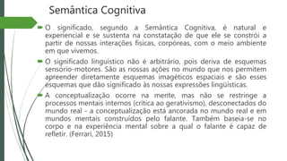 Semântica Cognitiva
 O significado, segundo a Semântica Cognitiva, é natural e
experiencial e se sustenta na constatação de que ele se constrói a
partir de nossas interações físicas, corpóreas, com o meio ambiente
em que vivemos.
 O significado linguístico não é arbitrário, pois deriva de esquemas
sensório-motores. São as nossas ações no mundo que nos permitem
apreender diretamente esquemas imagéticos espaciais e são esses
esquemas que dão significado às nossas expressões lingüísticas.
 A conceptualização ocorre na mente, mas não se restringe a
processos mentais internos (crítica ao gerativismo), desconectados do
mundo real - a conceptualização está ancorada no mundo real e em
mundos mentais construídos pelo falante. Também baseia-se no
corpo e na experiência mental sobre a qual o falante é capaz de
refletir. (Ferrari, 2015)
 