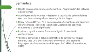 Semântica
 Objeto clássico dos estudos da Semântica – “significado” das palavras
e da sentenças
 Abordagens mais recentes – descrever a capacidade que um falante
tem para interpretar qualquer sentença de sua língua.
 Hilary Putnam (1975) – “o o que atrapalha a Semântica é ela depender
de um conceito teórico de “significado”, porque não sabemos
exatamente o que é significado”.
 Explicar o significado está fortemente ligado à questão do
conhecimento.
 “Sendo a semântica o estudo sistemático do sentido nas línguas
naturais, cada uma dessas maneira de contruir uma teoria da
linguagem resultará numa semântica peculiar”. (Pietroforte e Lopes,
2016)
 