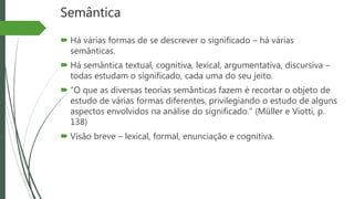 Semântica
 Há várias formas de se descrever o significado – há várias
semânticas.
 Há semântica textual, cognitiva, lexical, argumentativa, discursiva –
todas estudam o significado, cada uma do seu jeito.
 “O que as diversas teorias semânticas fazem é recortar o objeto de
estudo de várias formas diferentes, privilegiando o estudo de alguns
aspectos envolvidos na análise do significado.” (Müller e Viotti, p.
138)
 Visão breve – lexical, formal, enunciação e cognitiva.
 