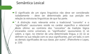 Semântica Lexical
 O significado de um signo linguístico não deve ser considerado
isoladamente - deve ser determinado pela sua posição em
relação às estruturas linguísticas de que faz parte.
 “ A distinção mais relevante entre o tradicional “conceito” e o
“significado” saussuriano reside no caráter específico e relacional
deste último: ao contrário dos “conceitos” da tradição lógica
encarados como universais, os “significados” saussurianos (i) só
valem, a rigor, no interior de uma determinada língua, e (ii) só se
definem na sua relação com os seus significantes, por um lado, e com
os demais significados de sua classe, por outro”. (Pietroforte e Lopes,
p. 116)
 
