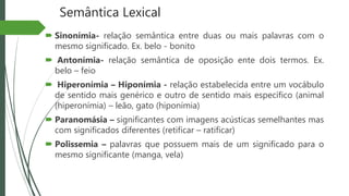 Semântica Lexical
 Sinonímia- relação semântica entre duas ou mais palavras com o
mesmo significado. Ex. belo - bonito
 Antonímia- relação semântica de oposição ente dois termos. Ex.
belo – feio
 Hiperonímia – Hiponímia - relação estabelecida entre um vocábulo
de sentido mais genérico e outro de sentido mais específico (animal
(hiperonímia) – leão, gato (hiponímia)
 Paranomásia – significantes com imagens acústicas semelhantes mas
com significados diferentes (retificar – ratificar)
 Polissemia – palavras que possuem mais de um significado para o
mesmo significante (manga, vela)
 
