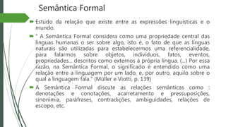 Semântica Formal
 Estudo da relação que existe entre as expressões linguísticas e o
mundo.
 “ A Semântica Formal considera como uma propriedade central das
línguas humanas o ser sobre algo, isto é, o fato de que as línguas
naturais são utilizadas para estabelecermos uma referencialidade,
para falarmos sobre objetos, indivíduos, fatos, eventos,
propriedades... descritos como externos à própria língua. (...) Por essa
razão, na Semântica Formal, o significado é entendido como uma
relação entre a linguagem por um lado, e, por outro, aquilo sobre o
qual a linguagem fala.” (Müller e Viotti, p. 139)
 A Semântica Formal discute as relações semânticas como :
denotações e conotações, acarretamento e pressuposições,
sinonímia, paráfrases, contradições, ambiguidades, relações de
escopo, etc.
 