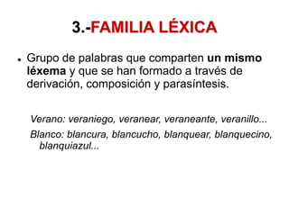 3.-FAMILIA LÉXICA
 Grupo de palabras que comparten un mismo
léxema y que se han formado a través de
derivación, composición y parasíntesis.
Verano: veraniego, veranear, veraneante, veranillo...
Blanco: blancura, blancucho, blanquear, blanquecino,
blanquiazul...
 