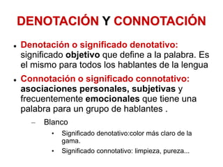DENOTACIÓN Y CONNOTACIÓN
 Denotación o significado denotativo:
significado objetivo que define a la palabra. Es
el mismo para todos los hablantes de la lengua
 Connotación o significado connotativo:
asociaciones personales, subjetivas y
frecuentemente emocionales que tiene una
palabra para un grupo de hablantes .
– Blanco
• Significado denotativo:color más claro de la
gama.
• Significado connotativo: limpieza, pureza...
 