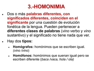 3.-HOMONIMIA
 Dos o más palabras diferentes, con
significados diferentes, coinciden en el
significante por una cuestión de evolución
fonética de la lengua. Pueden pertenecer a
diferentes clases de palabras (vino verbo y vino
sustantivo) y el significado no tiene nada que ver.
 Hay dos tipos:
 Homógrafos: homónimos que se escriben igual.
(vino /vino)
 Homófonos: homónimos que suenan igual pero se
escriben diferente (baca /vaca, hola / ola)
 