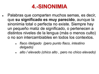 4.-SINONIMIA
 Palabras que comparten muchos semas, es decir,
que su significado es muy parecido, aunque la
sinonimia total o perfecta no existe. Siempre hay
un pequeño matiz de significado, o pertenecen a
distintos niveles de la lengua (más o menos culto)
o no son intercambiables en todos los contextos.
 flaco /delgado (pero punto flaco, intestino
delgado)
 alto / elevado (chico alto , pero no chico elevado)
 
