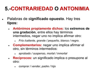 5.-CONTRARIEDAD O ANTONIMIA
 Palabras de significado opuesto. Hay tres
tipos:
 Antónimos propiamente dichos: los extremos de
una gradación, entre ellos hay términos
intermedios, negar uno no implica afirmar otro:
 Frío /caliente, grande / pequeño, blanco / negro.
 Complementarios: negar uno implica afirmar el
otro, sin términos intermedios:
 aprobado / suspenso, mortal / inmortal
 Recíprocos: un significado implica o presupone al
otro:
 comprar / vender, padre / hijo
 