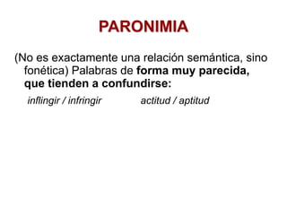 PARONIMIA
(No es exactamente una relación semántica, sino
fonética) Palabras de forma muy parecida,
que tienden a confundirse:
inflingir / infringir actitud / aptitud
 