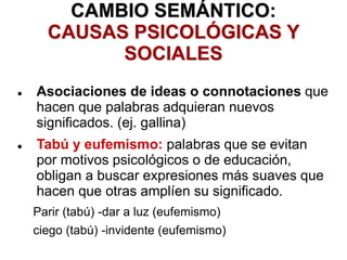 CAMBIO SEMÁNTICO:
CAUSAS PSICOLÓGICAS Y
SOCIALES
 Asociaciones de ideas o connotaciones que
hacen que palabras adquieran nuevos
significados. (ej. gallina)
 Tabú y eufemismo: palabras que se evitan
por motivos psicológicos o de educación,
obligan a buscar expresiones más suaves que
hacen que otras amplíen su significado.
Parir (tabú) -dar a luz (eufemismo)
ciego (tabú) -invidente (eufemismo)
 